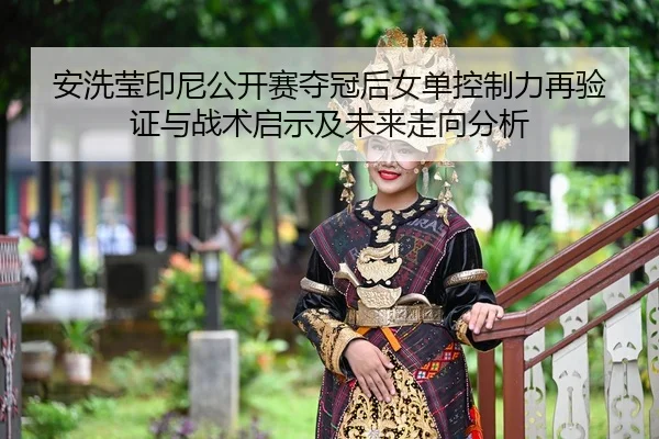 安洗莹印尼公开赛夺冠后女单控制力再验证与战术启示及未来走向分析