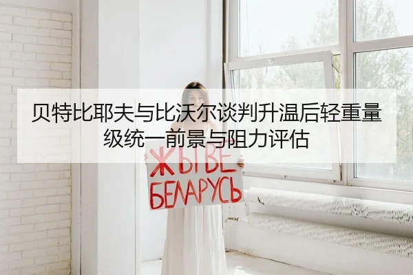 贝特比耶夫与比沃尔谈判升温后轻重量级统一前景与阻力评估