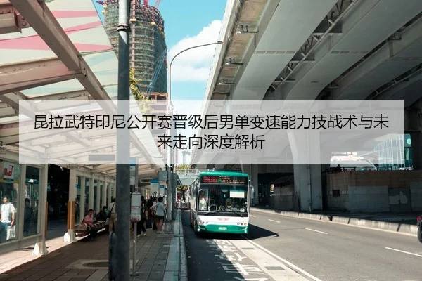 昆拉武特印尼公开赛晋级后男单变速能力技战术与未来走向深度解析